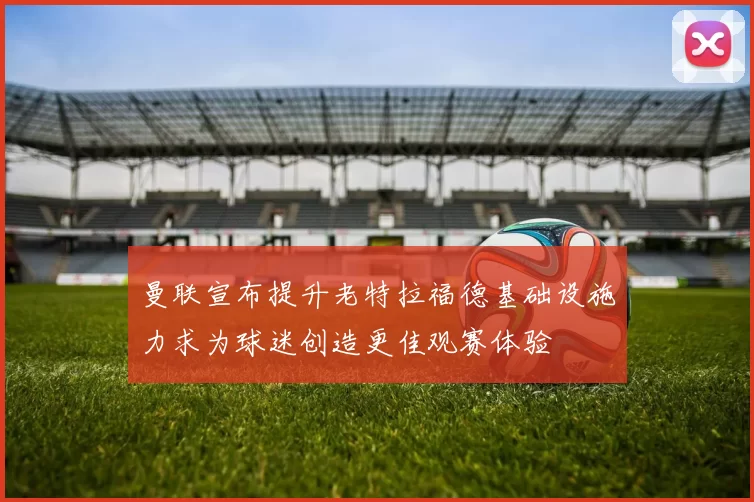 曼联宣布提升老特拉福德基础设施力求为球迷创造更佳观赛体验