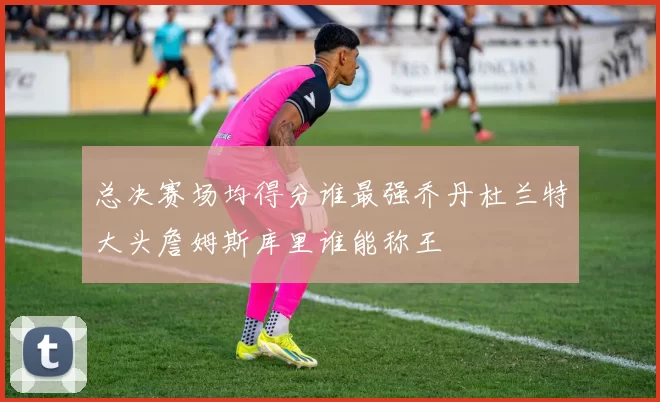总决赛场均得分谁最强乔丹杜兰特大头詹姆斯库里谁能称王