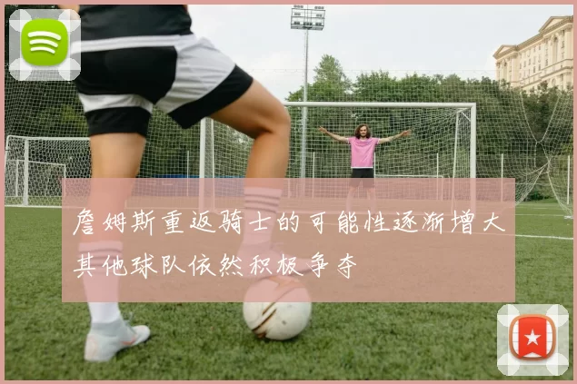 詹姆斯重返骑士的可能性逐渐增大其他球队依然积极争夺
