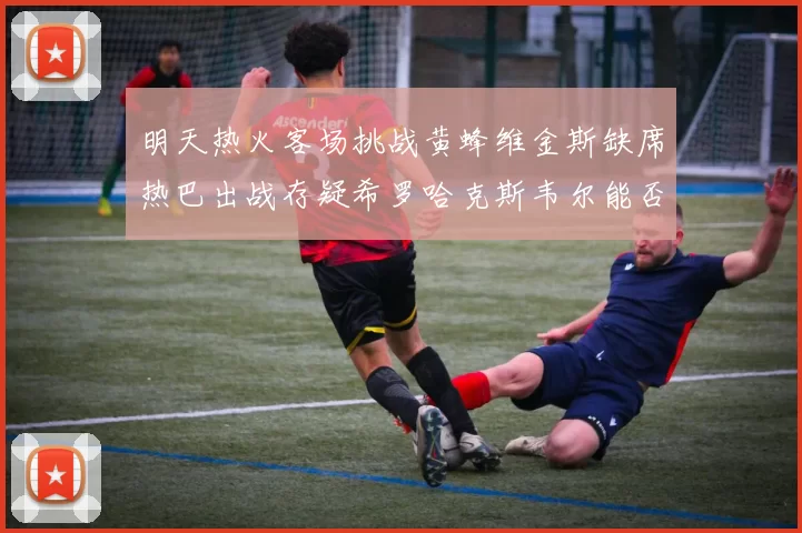 明天热火客场挑战黄蜂维金斯缺席热巴出战存疑希罗哈克斯韦尔能否发挥