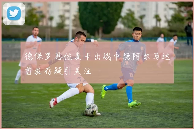 德保罗恩佐麦卡出战中场阿尔马达首发存疑引关注