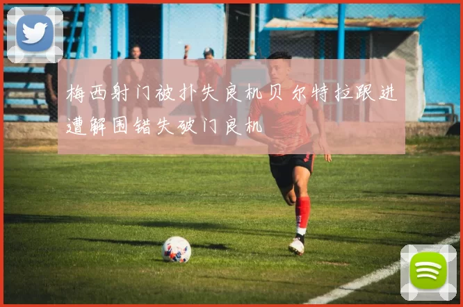 梅西射门被扑失良机贝尔特拉跟进遭解围错失破门良机