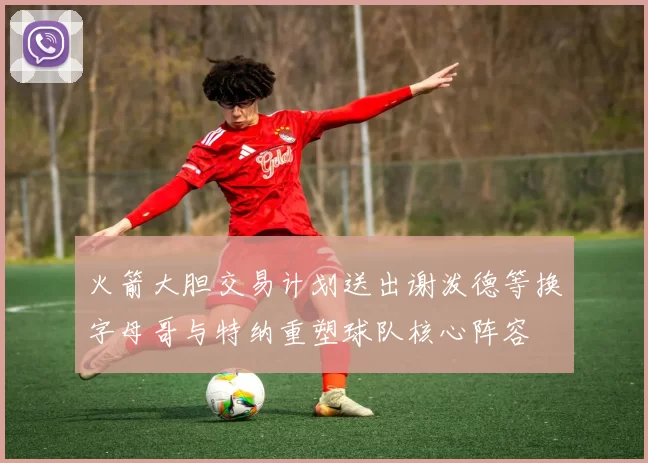 火箭大胆交易计划送出谢泼德等换字母哥与特纳重塑球队核心阵容