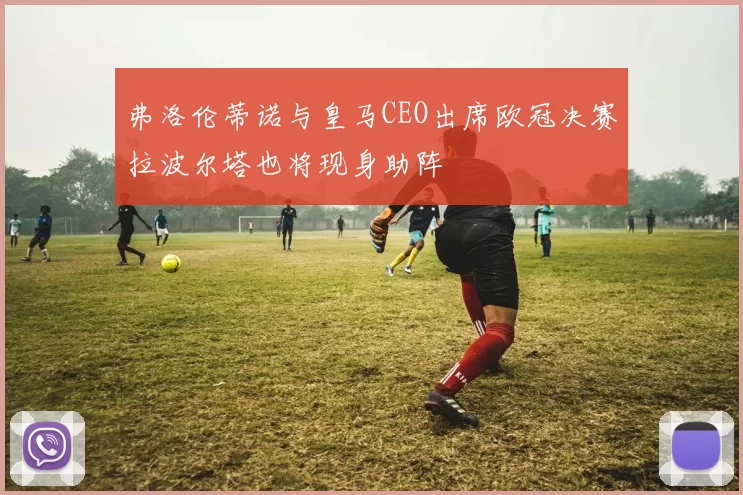 弗洛伦蒂诺与皇马CEO出席欧冠决赛拉波尔塔也将现身助阵