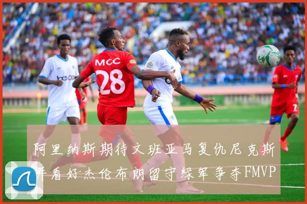 阿里纳斯期待文班亚马复仇尼克斯并看好杰伦布朗留守绿军争夺FMVP