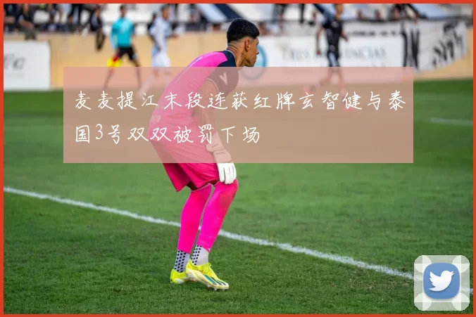 麦麦提江末段连获红牌玄智健与泰国3号双双被罚下场