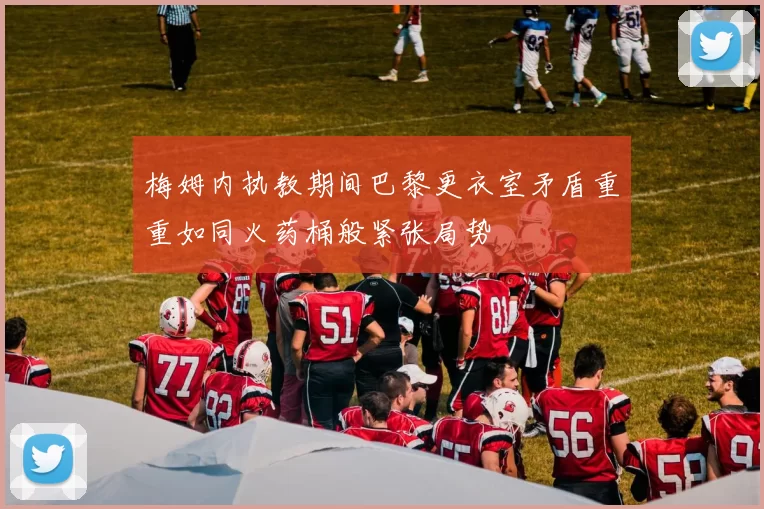 梅姆内执教期间巴黎更衣室矛盾重重如同火药桶般紧张局势
