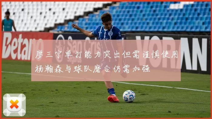 廖三宁单打能力突出但需谨慎使用杨瀚森与球队磨合仍需加强