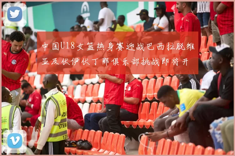 中国U18女篮热身赛迎战巴西拉脱维亚及伏伊伏丁那俱乐部挑战即将开启