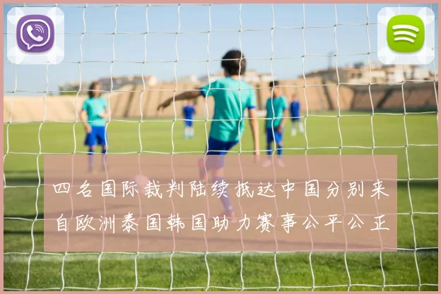 四名国际裁判陆续抵达中国分别来自欧洲泰国韩国助力赛事公平公正