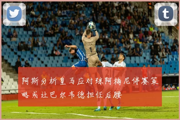 阿斯分析皇马应对琼阿梅尼停赛策略或让巴尔韦德担任后腰