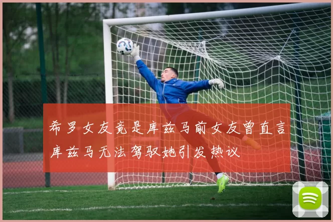 希罗女友竟是库兹马前女友曾直言库兹马无法驾驭她引发热议