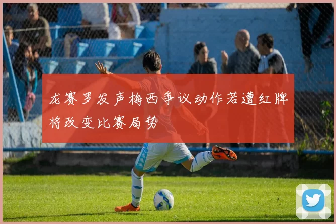 龙赛罗发声梅西争议动作若遭红牌将改变比赛局势