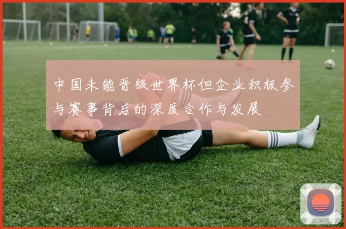 中国未能晋级世界杯但企业积极参与赛事背后的深度合作与发展