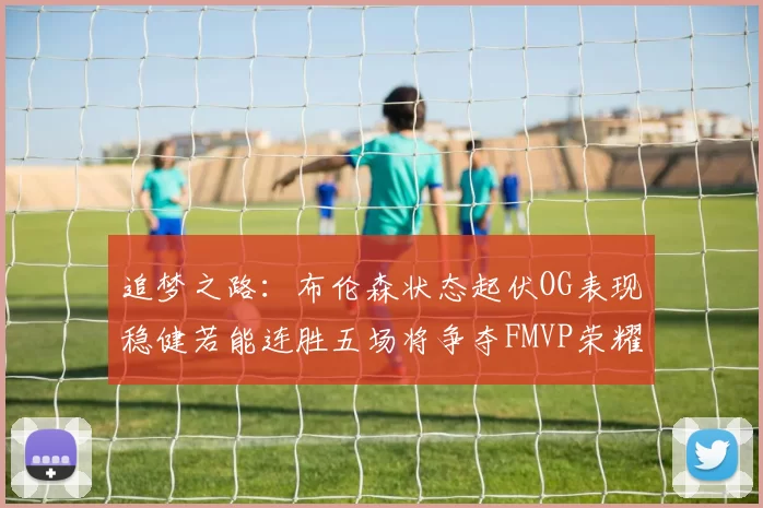 追梦之路：布伦森状态起伏OG表现稳健若能连胜五场将争夺FMVP荣耀