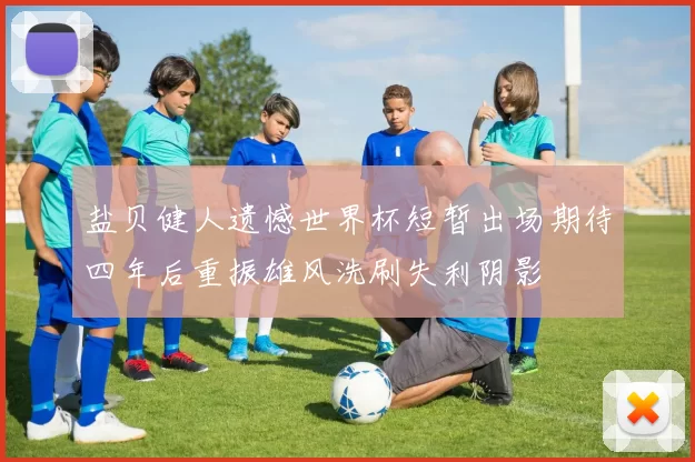 盐贝健人遗憾世界杯短暂出场期待四年后重振雄风洗刷失利阴影