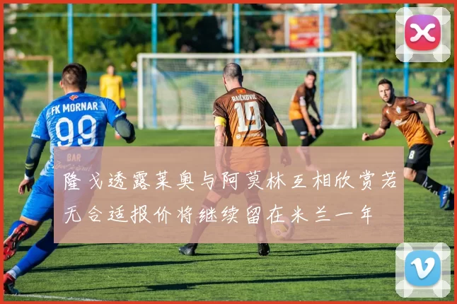 隆戈透露莱奥与阿莫林互相欣赏若无合适报价将继续留在米兰一年