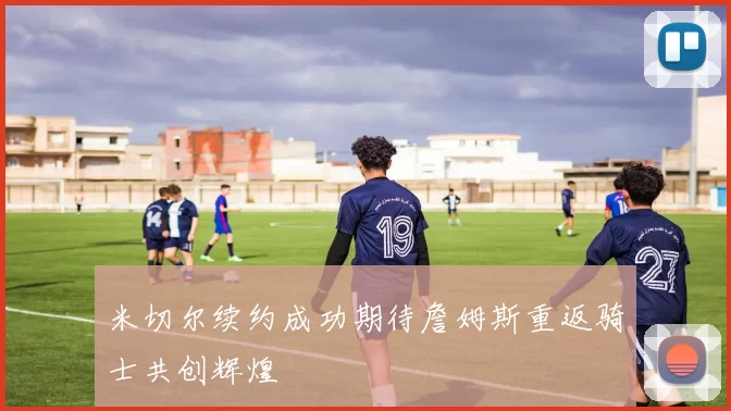 米切尔续约成功期待詹姆斯重返骑士共创辉煌