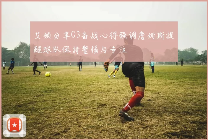 艾顿分享G3备战心得强调詹姆斯提醒球队保持警惕与专注