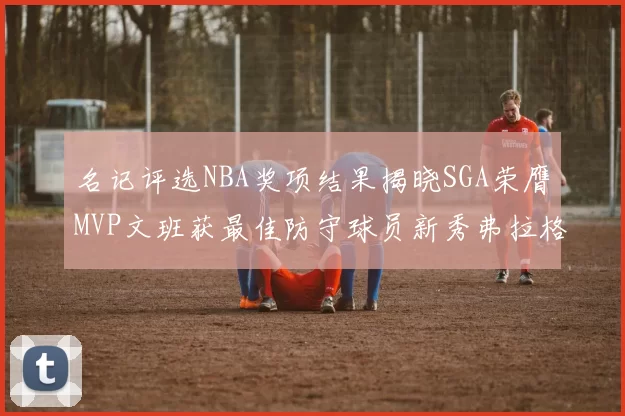 名记评选NBA奖项结果揭晓SGA荣膺MVP文班获最佳防守球员新秀弗拉格当选教练马祖拉获奖
