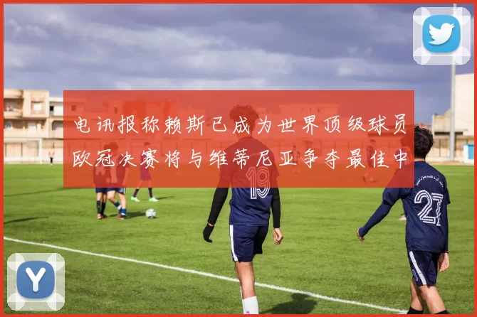 电讯报称赖斯已成为世界顶级球员欧冠决赛将与维蒂尼亚争夺最佳中场称号