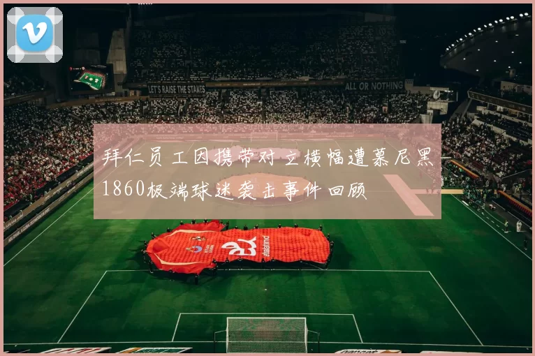 拜仁员工因携带对立横幅遭慕尼黑1860极端球迷袭击事件回顾