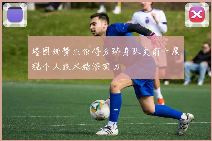 塔图姆赞杰伦得分跻身队史前十展现个人技术精湛实力