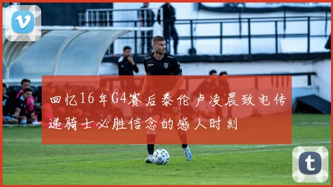 回忆16年G4赛后泰伦卢凌晨致电传递骑士必胜信念的感人时刻
