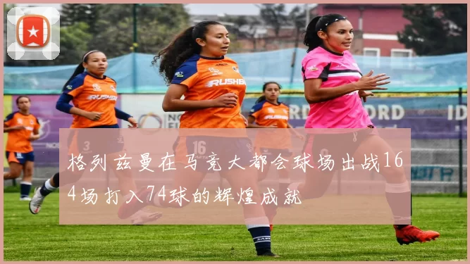 格列兹曼在马竞大都会球场出战164场打入74球的辉煌成就