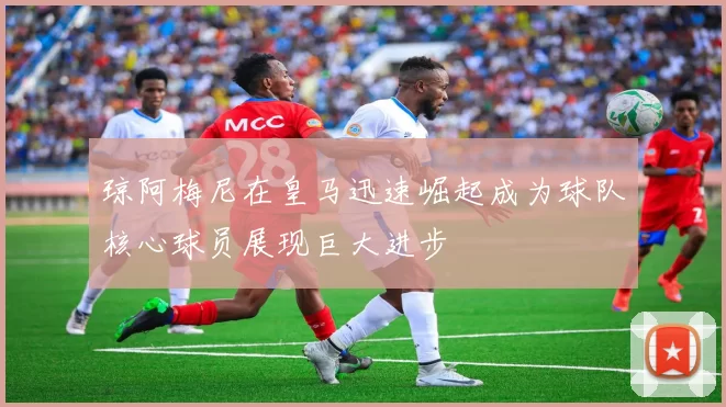 琼阿梅尼在皇马迅速崛起成为球队核心球员展现巨大进步