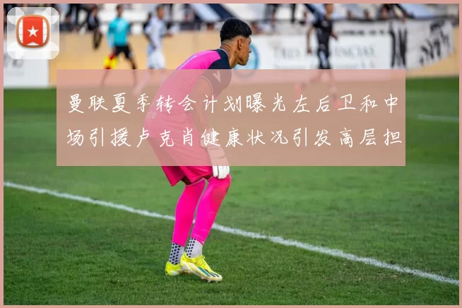 曼联夏季转会计划曝光左后卫和中场引援卢克肖健康状况引发高层担忧