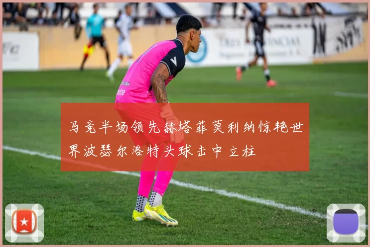 马竞半场领先赫塔菲莫利纳惊艳世界波瑟尔洛特头球击中立柱
