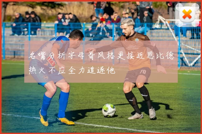 名嘴分析字母哥风格更接近恩比德热火不应全力追逐他